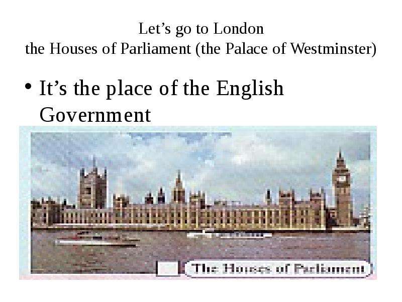 Let’s go to London the Houses of Parliament (the Palace of Westminster) It’s the place of the Englis