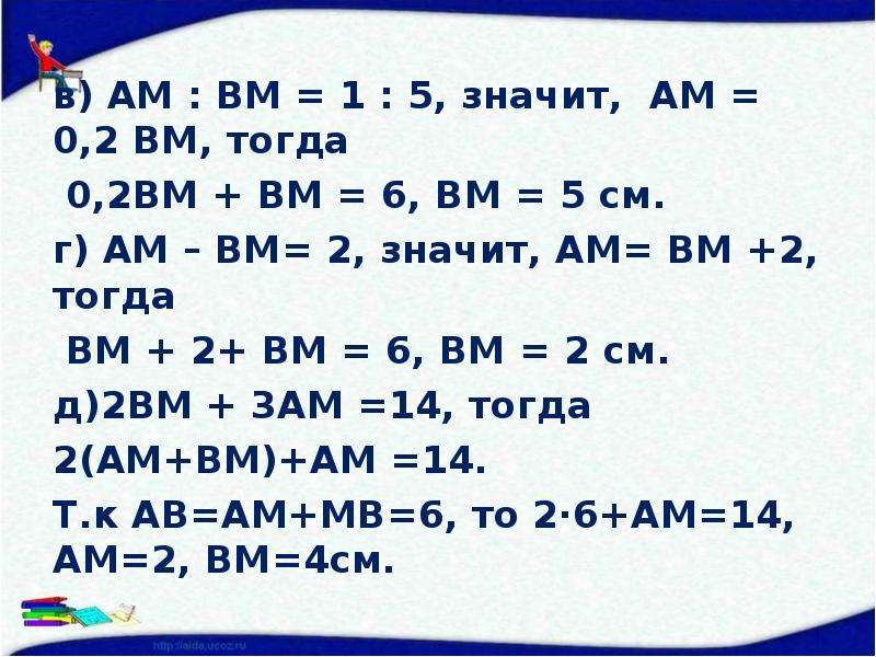 в) АМ : ВМ = 1 : 5, значит, АМ = 0,2 ВМ, тогда 0,2ВМ + ВМ = 6, ВМ = 5 см. г) АМ – ВМ= 2, значит, АМ=