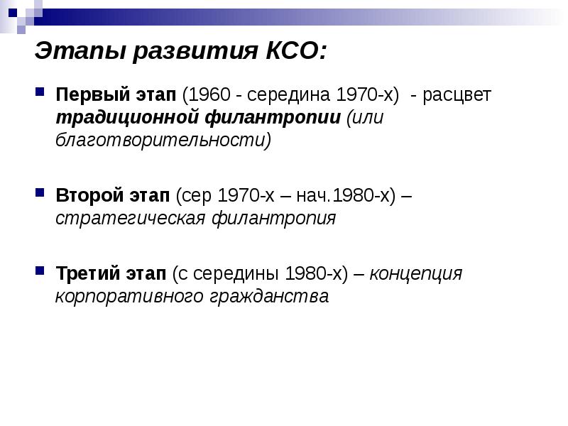 


Этапы развития КСО:
Первый этап (1960 - середина 1970-х)  - расцвет традиционной филантропии (или благотворительности)

Второй этап (сер 1970-х – нач.1980-х) – стратегическая филантропия

Третий этап (с середины 1980-х) – концепция корпоративного гражданства
