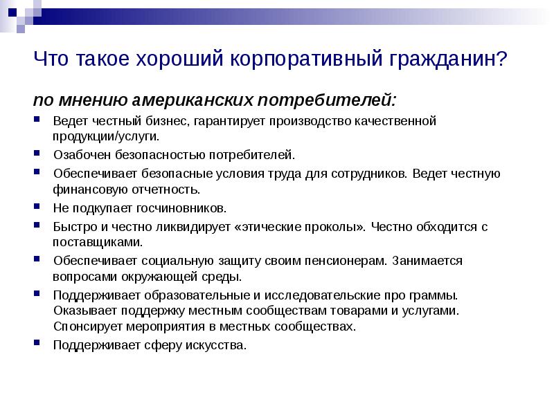 


Что такое хороший корпоративный гражданин? 
по мнению американских потребителей:
Ведет честный бизнес, гарантирует производство качественной продукции/услуги. 
Озабочен безопасностью потребителей. 
Обеспечивает безопасные условия труда для сотрудников. Ведет честную финансовую отчетность. 
Не подкупает госчиновников. 
Быстро и честно ликвидирует «этические проколы». Честно обходится с поставщиками. 
Обеспечивает социальную защиту своим пенсионерам. Занимается вопросами окружающей среды. 
Поддерживает образовательные и исследовательские про граммы. Оказывает поддержку местным сообществам товарами и услугами. Спонсирует мероприятия в местных сообществах. 
Поддерживает сферу искусства. 
