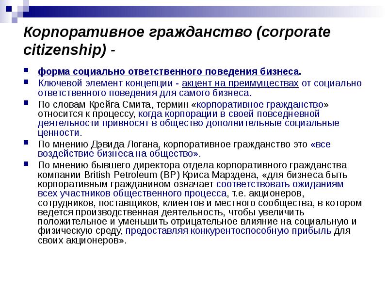 


Корпоративное гражданство (corporate citizenship) -
форма социально ответственного поведения бизнеса. 
Ключевой элемент концепции - акцент на преимуществах от социально ответственного поведения для самого бизнеса. 
По словам Крейга Смита, термин «корпоративное гражданство» относится к процессу, когда корпорации в своей повседневной деятельности привносят в общество дополнительные социальные ценности. 
По мнению Дэвида Логана, корпоративное гражданство это «все воздейс­твие бизнеса на общество». 
По мнению бывшего директора отдела корпоративного гражданства компании British Petroleum (ВР) Криса Марздена, «для бизнеса быть корпоративным гражданином означает соответствовать ожиданиям всех участников общественного процесса, т.е. акционеров, сотрудников, поставщиков, клиентов и местного сообщества, в котором ведется производственная деятельность, чтобы увеличить положительное и уменьшить отрицательное влияние на социальную и физическую среду, предоставляя конкурентоспособную прибыль для своих акционеров». 
