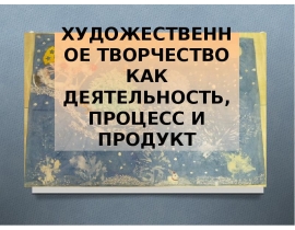 ХУДОЖЕСТВЕННОЕ ТВОРЧЕСТВО КАК ДЕЯТЕЛЬНОСТЬ, ПРОЦЕСС И ПРОДУКТ