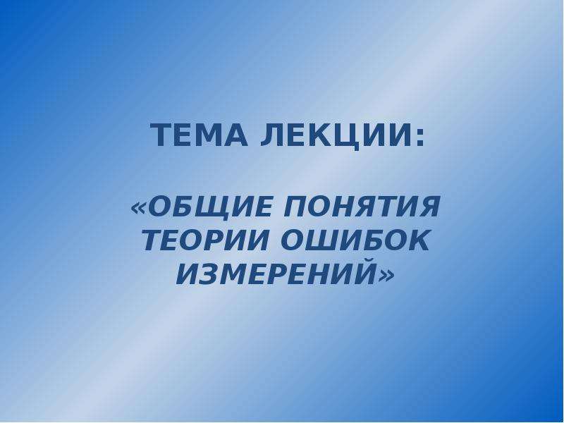 


ТЕМА ЛЕКЦИИ:
«ОБЩИЕ ПОНЯТИЯ ТЕОРИИ ОШИБОК ИЗМЕРЕНИЙ»
