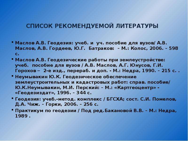 



СПИСОК РЕКОМЕНДУЕМОЙ ЛИТЕРАТУРЫ 

Маслов А.В. Геодезия: учеб. и  уч. пособие для вузов/ А.В. Маслов, А.В. Гордеев, Ю.Г.  Батраков:  – М.: Колос, 2006. – 598 с.  
Маслов А.В. Геодезические работы при землеустройстве:  учеб.  пособие для вузов / А.В. Маслов, А.Г. Юнусов, Г.И.  Горохов   2-е изд., перераб. и доп. - М.: Недра, 1990. – 215 с. .  
Неумывакин Ю.К. Геодезическое обеспечение землеустроительных и кадастровых работ: справ. пособие/  Ю.К.Неумывакин, М.И. Перский: – М.: «Картгеоцентр» - «Геодезиздат», 1996. – 344 с. 
Геодезия: учеб.-метод. комплекс / БГСХА; сост. С.И. Помелов, Д.А. Чиж. – Горки, 2006. – 256 с. 
Практикум по геодезии / Под ред.Бакановой В.В. – М.: Недра, 1989 .
