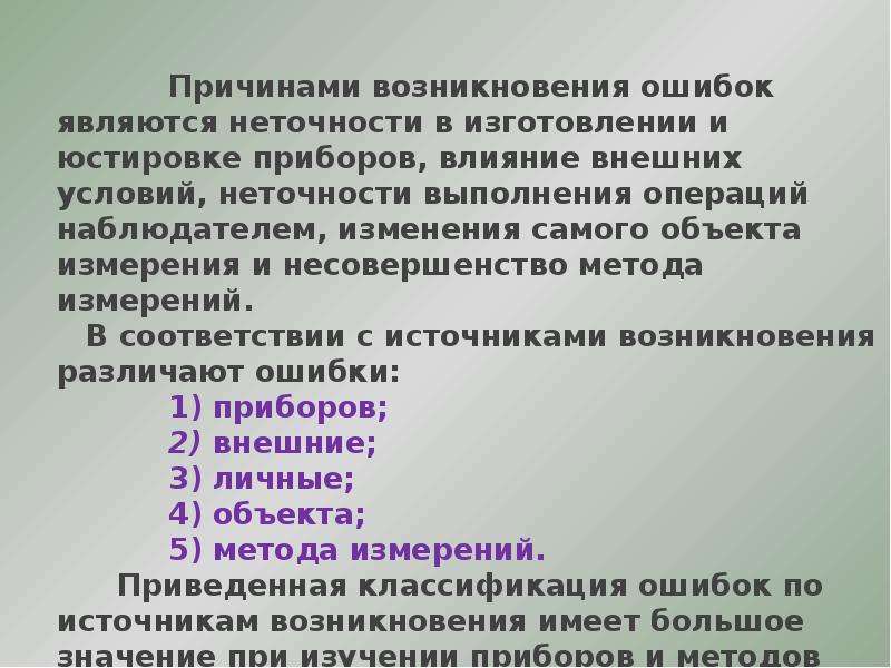 


              Причинами возникновения ошибок являются неточности в изготовлении и юстировке приборов, влияние внешних условий, неточности выполнения операций наблюдателем, изменения самого объекта измерения и несовершенство метода измерений.
              Причинами возникновения ошибок являются неточности в изготовлении и юстировке приборов, влияние внешних условий, неточности выполнения операций наблюдателем, изменения самого объекта измерения и несовершенство метода измерений.
      В соответствии с источниками возникновения различают ошибки:
              1) приборов;
              2) внешние;
              3) личные;
              4) объекта;
              5) метода измерений.
         Приведенная классификация ошибок по источникам возникновения имеет большое значение при изучении приборов и методов измерений.
