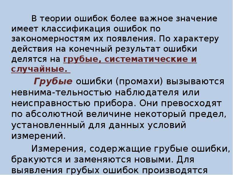 


          В теории ошибок более важное значение имеет классификация ошибок по закономерностям их появления. По характеру действия на конечный результат ошибки делятся на грубые, систематические и случайные. 
          В теории ошибок более важное значение имеет классификация ошибок по закономерностям их появления. По характеру действия на конечный результат ошибки делятся на грубые, систематические и случайные. 
          Грубые ошибки (промахи) вызываются невнима-тельностью наблюдателя или неисправностью прибора. Они превосходят по абсолютной величине некоторый предел, установленный для данных условий измерений. 
          Измерения, содержащие грубые ошибки, бракуются и заменяются новыми. Для выявления грубых ошибок производятся избыточные измерения (линии измеряют дважды, в треугольнике измеряют все три угла и т. п.).
