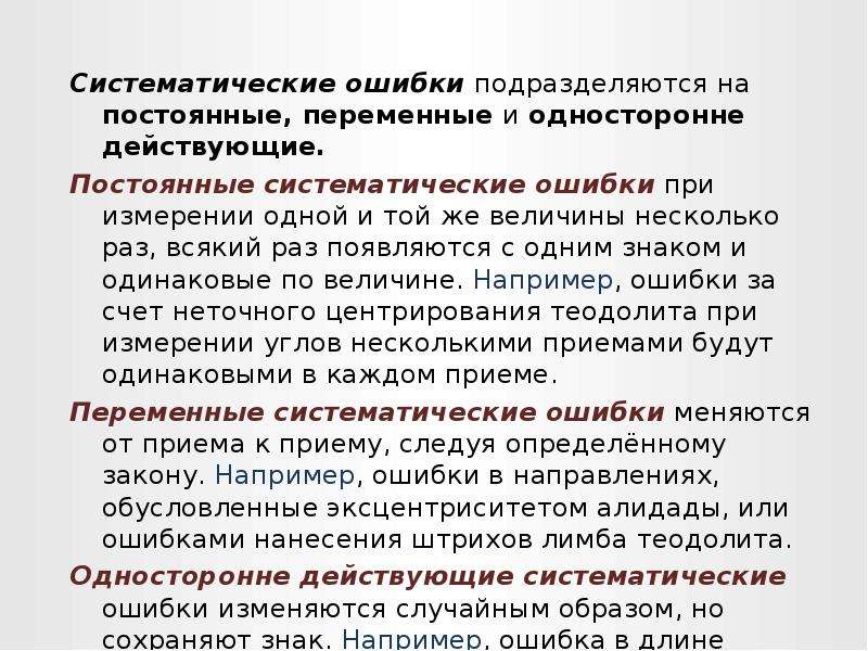 


Систематические ошибки подразделяются на постоянные, переменные и односторонне действующие.
Систематические ошибки подразделяются на постоянные, переменные и односторонне действующие.
Постоянные систематические ошибки при измерении одной и той же величины несколько раз, всякий раз появляются с одним знаком и одинаковые по величине. Например, ошибки за счет неточного центрирования теодолита при измерении углов несколькими приемами будут одинаковыми в каждом приеме.
Переменные систематические ошибки меняются от приема к приему, следуя определённому закону. Например, ошибки в направлениях, обусловленные эксцентриситетом алидады, или ошибками нанесения штрихов лимба теодолита. 
Односторонне действующие систематические ошибки изменяются случайным образом, но сохраняют знак. Например, ошибка в длине линии из-за отклонения мерной ленты от створа.
