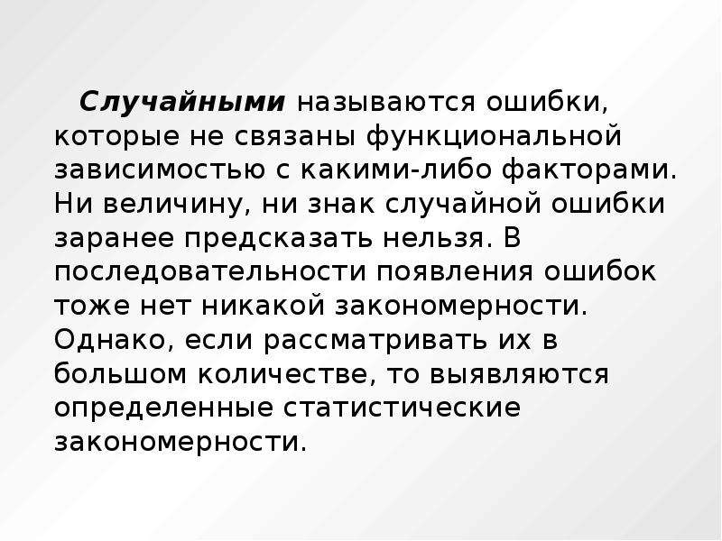 


     Случайными называются ошибки, которые не связаны функциональной зависимостью с какими-либо факторами. Ни величину, ни знак случайной ошибки заранее предсказать нельзя. В последовательности появления ошибок тоже нет никакой закономерности. Однако, если рассматривать их в большом количестве, то выявляются определенные статистические закономерности. 
     Случайными называются ошибки, которые не связаны функциональной зависимостью с какими-либо факторами. Ни величину, ни знак случайной ошибки заранее предсказать нельзя. В последовательности появления ошибок тоже нет никакой закономерности. Однако, если рассматривать их в большом количестве, то выявляются определенные статистические закономерности. 
