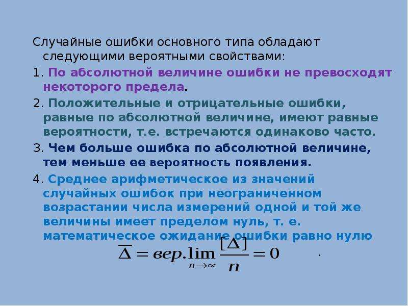 


Случайные ошибки основного типа обладают следующими вероятными свойствами:
Случайные ошибки основного типа обладают следующими вероятными свойствами:
1. По абсолютной величине ошибки не превосходят некоторого предела. 
2. Положительные и отрицательные ошибки, равные по абсолютной величине, имеют равные вероятности, т.е. встречаются одинаково часто. 
З. Чем больше ошибка по абсолютной величине, тем меньше ее вероятность появления.
4. Среднее арифметическое из значений случайных ошибок при неограниченном возрастании числа измерений одной и той же величины имеет пределом нуль, т. е. математическое ожидание ошибки равно нулю 
                                                                            .
