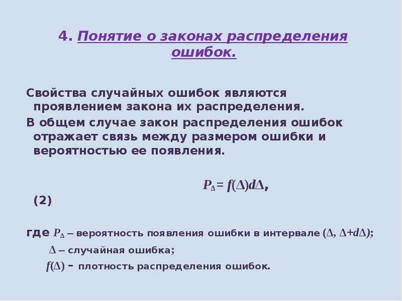 


4. Понятие о законах распределения ошибок. 
4. Понятие о законах распределения ошибок. 
 

Свойства случайных ошибок являются проявлением закона их распределения. 
В общем случае закон распределения ошибок отражает связь между размером ошибки и вероятностью ее появления. 
 
                                            PΔ= f(Δ)dΔ,                       (2)
 
где Р∆ – вероятность появления ошибки в интервале (∆, ∆+d∆);
        ∆ – случайная ошибка;
       f(∆) – плотность распределения ошибок.   
