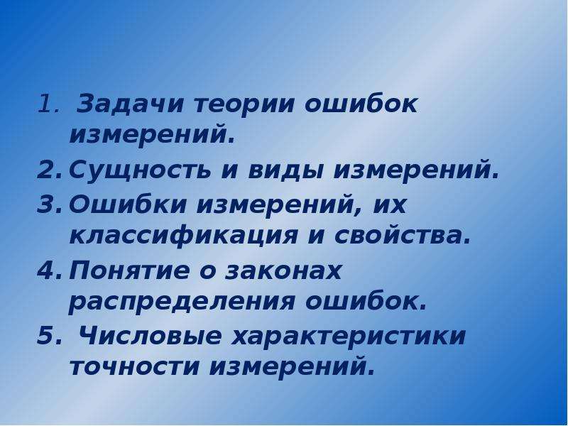 


 Задачи теории ошибок измерений.
 Задачи теории ошибок измерений.
Сущность и виды измерений.
Ошибки измерений, их классификация и свойства.
Понятие о законах распределения ошибок.
 Числовые характеристики точности измерений. 
