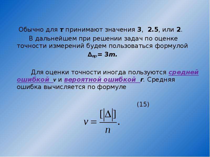 


       Обычно для τ принимают значения 3,  2.5, или 2. 
       Обычно для τ принимают значения 3,  2.5, или 2. 
       В дальнейшем при решении задач по оценке точности измерений будем пользоваться формулой 
                                     ∆пр= 3m.                  
        Для оценки точности иногда пользуются средней ошибкой  v и вероятной ошибкой  r. Средняя ошибка вычисляется по формуле 
 
                                                              (15)
                            
