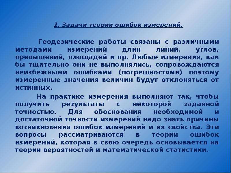 


1. Задачи теории ошибок измерений.

       Геодезические работы связаны с различными методами измерений длин линий, углов, превышений, площадей и пр. Любые измерения, как бы тщательно они не выполнялись, сопровождаются неизбежными ошибками (погрешностями) поэтому измеренные значения величин будут отклоняться от истинных.
       На практике измерения выполняют так, чтобы получить результаты с некоторой заданной точностью. Для обоснования необходимой и достаточной точности измерений надо знать причины возникновения ошибок измерений и их свойства. Эти вопросы рассматриваются в теории ошибок измерений, которая в свою очередь основывается на теории вероятностей и математической статистики.
