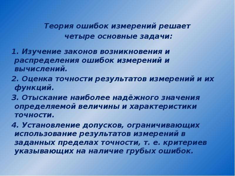 


Теория ошибок измерений решает 
Теория ошибок измерений решает 
четыре основные задачи:

1. Изучение законов возникновения и распределения ошибок измерений и вычислений.
2. Оценка точности результатов измерений и их функций.
З. Отыскание наиболее надёжного значения определяемой величины и характеристики точности.
4. Установление допусков, ограничивающих использование результатов измерений в заданных пределах точности, т. е. критериев указывающих на наличие грубых ошибок. 
