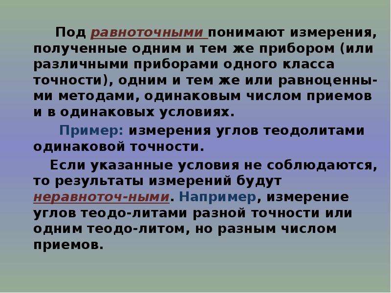 


        Под равноточными понимают измерения, полученные одним и тем же прибором (или различными приборами одного класса точности), одним и тем же или равноценны-ми методами, одинаковым числом приемов и в одинаковых условиях. 
        Под равноточными понимают измерения, полученные одним и тем же прибором (или различными приборами одного класса точности), одним и тем же или равноценны-ми методами, одинаковым числом приемов и в одинаковых условиях. 
        Пример: измерения углов теодолитами одинаковой точности. 
      Если указанные условия не соблюдаются, то результаты измерений будут неравноточ-ными. Например, измерение углов теодо-литами разной точности или одним теодо-литом, но разным числом приемов. 
