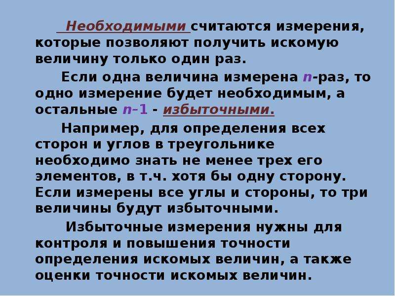 


         Необходимыми считаются измерения, которые позволяют получить искомую величину только один раз. 
         Необходимыми считаются измерения, которые позволяют получить искомую величину только один раз. 
        Если одна величина измерена n-раз, то одно измерение будет необходимым, а остальные n–1 - избыточными. 
        Например, для определения всех сторон и углов в треугольнике необходимо знать не менее трех его элементов, в т.ч. хотя бы одну сторону. Если измерены все углы и стороны, то три величины будут избыточными. 
         Избыточные измерения нужны для контроля и повышения точности определения искомых величин, а также оценки точности искомых величин. 
