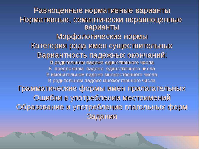 



Равноценные нормативные варианты
Нормативные, семантически неравноценные варианты
Морфологические нормы
Категория рода имен существительных
Вариантность падежных окончаний:
В родительном падеже единственного числа
В  предложном  падеже  единственного числа
В именительном падеже множественного числа
В родительном падеже множественного числа
Грамматические формы имен прилагательных
Ошибки в употреблении местоимений
Образование и употребление глагольных форм
Задания
