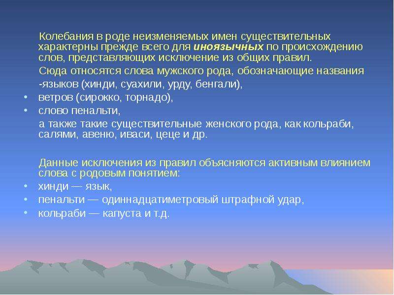 


     Колебания в роде неизменяемых имен существительных характерны прежде всего для иноязычных по происхождению слов, представляющих исключение из общих правил. 
     Колебания в роде неизменяемых имен существительных характерны прежде всего для иноязычных по происхождению слов, представляющих исключение из общих правил. 
     Сюда относятся слова мужского рода, обозначающие названия 
     -языков (хинди, суахили, урду, бенгали), 
ветров (сирокко, торнадо), 
слово пенальти, 
     а также такие существительные женского рода, как кольраби, салями, авеню, иваси, цеце и др. 
     Данные исключения из правил объясняются активным влиянием слова с родовым понятием: 
хинди — язык, 
пенальти — одиннадцатиметровый штрафной удар, 
кольраби — капуста и т.д.
