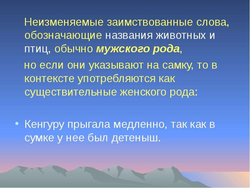 


   Неизменяемые заимствованные слова, обозначающие названия животных и птиц, обычно мужского рода, 
   Неизменяемые заимствованные слова, обозначающие названия животных и птиц, обычно мужского рода, 
   но если они указывают на самку, то в контексте употребляются как существительные женского рода:
Кенгуру прыгала медленно, так как в сумке у нее был детеныш.
