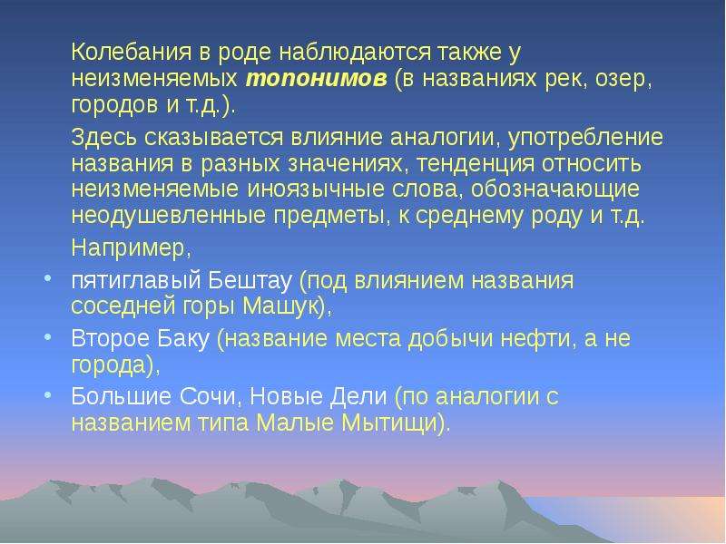 


	Колебания в роде наблюдаются также у неизменяемых топонимов (в названиях рек, озер, городов и т.д.). 
	Колебания в роде наблюдаются также у неизменяемых топонимов (в названиях рек, озер, городов и т.д.). 
    Здесь сказывается влияние аналогии, употребление названия в разных значениях, тенденция относить неизменяемые иноязычные слова, обозначающие неодушевленные предметы, к среднему роду и т.д. 
	Например, 
пятиглавый Бештау (под влиянием названия соседней горы Машук), 
Второе Баку (название места добычи нефти, а не города), 
Большие Сочи, Новые Дели (по аналогии с названием типа Малые Мытищи).
