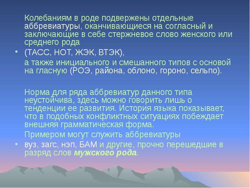 


	Колебаниям в роде подвержены отдельные аббревиатуры, оканчивающиеся на согласный и заключающие в себе стержневое слово женского или среднего рода 
	Колебаниям в роде подвержены отдельные аббревиатуры, оканчивающиеся на согласный и заключающие в себе стержневое слово женского или среднего рода 
(ТАСС, НОТ, ЖЭК, ВТЭК), 
	а также инициального и смешанного типов с основой на гласную (РОЭ, района, облоно, гороно, сельпо). 
	Норма для ряда аббревиатур данного типа неустойчива, здесь можно говорить лишь о тенденции ее развития. История языка показывает, что в подобных конфликтных ситуациях побеждает внешняя грамматическая форма. 
	Примером могут служить аббревиатуры 
вуз, загс, нэп, БАМ и другие, прочно перешедшие в разряд слов мужского рода.
