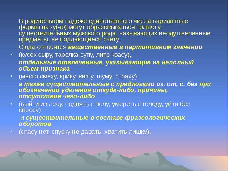 


	В родительном падеже единственного числа вариантные формы на -у(-ю) могут образовываться только у существительных мужского рода, называющих неодушевленные предметы, не поддающиеся счету. 
	В родительном падеже единственного числа вариантные формы на -у(-ю) могут образовываться только у существительных мужского рода, называющих неодушевленные предметы, не поддающиеся счету. 
	Сюда относятся вещественные в партитивном значении 
(кусок сыру, тарелка супу, литр квасу),
	отдельные отвлеченные, указывающие на неполный объем признака 
(много смеху, крику, визгу, шуму, страху), 
	а также существительные с предлогами из, от, с, без при обозначении удаления откуда-либо, причины, отсутствия чего-либо 
(выйти из лесу, поднять с полу, умереть с голоду, уйти без спросу)
	 и существительные в составе фразеологических оборотов
(спасу нет, спуску не давать, хватить лишку).
