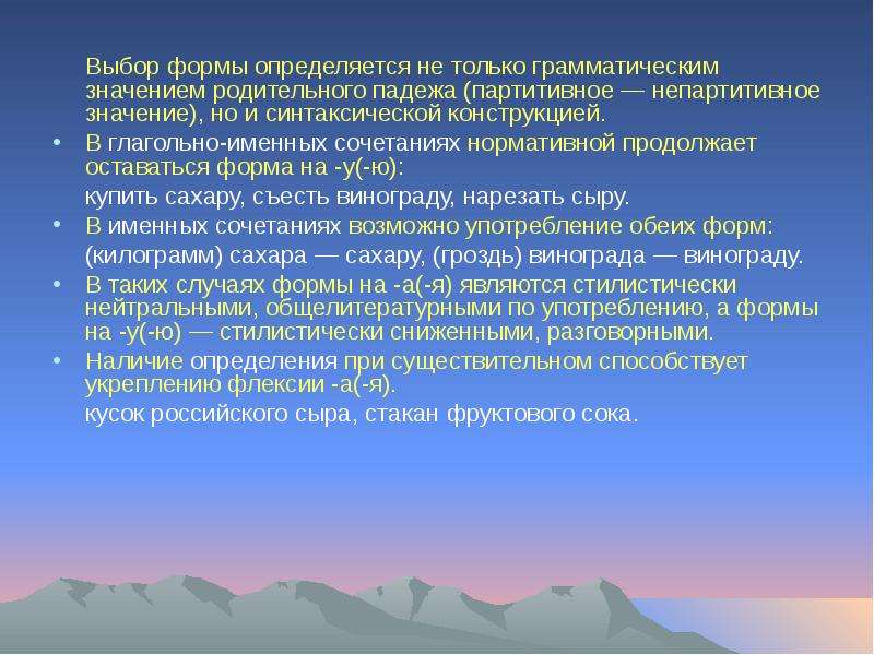 


	Выбор формы определяется не только грамматическим значением родительного падежа (партитивное — непартитивное значение), но и синтаксической конструкцией. 
	Выбор формы определяется не только грамматическим значением родительного падежа (партитивное — непартитивное значение), но и синтаксической конструкцией. 
В глагольно-именных сочетаниях нормативной продолжает оставаться форма на -у(-ю):
	купить сахару, съесть винограду, нарезать сыру. 
В именных сочетаниях возможно употребление обеих форм: 
	(килограмм) сахара — сахару, (гроздь) винограда — винограду. 
В таких случаях формы на -а(-я) являются стилистически нейтральными, общелитературными по употреблению, а формы на -у(-ю) — стилистически сниженными, разговорными. 
Наличие определения при существительном способствует укреплению флексии -а(-я).
	кусок российского сыра, стакан фруктового сока.
