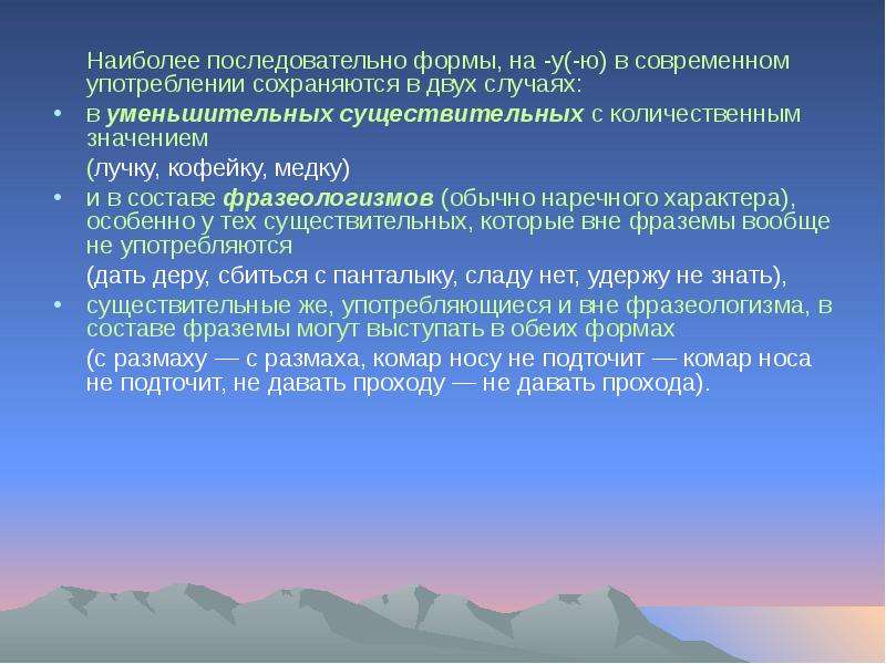 


	Наиболее последовательно формы, на -у(-ю) в современном употреблении сохраняются в двух случаях: 
	Наиболее последовательно формы, на -у(-ю) в современном употреблении сохраняются в двух случаях: 
в уменьшительных существительных с количественным значением 
	(лучку, кофейку, медку) 
и в составе фразеологизмов (обычно наречного характера), особенно у тех существительных, которые вне фраземы вообще не употребляются 
	(дать деру, сбиться с панталыку, сладу нет, удержу не знать), 
существительные же, употребляющиеся и вне фразеологизма, в составе фраземы могут выступать в обеих формах 
	(с размаху — с размаха, комар носу не подточит — комар носа не подточит, не давать проходу — не давать прохода).
