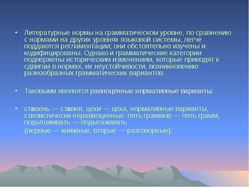 


Литературные нормы на грамматическом уровне, по сравнению с нормами на других уровнях языковой системы, легче поддаются регламентации; они обстоятельно изучены и кодифицированы. Однако и грамматические категории подвержены историческим изменениям, которые приводят к сдвигам в нормах, их неустойчивости, возникновению разнообразных грамматических вариантов. 
Литературные нормы на грамматическом уровне, по сравнению с нормами на других уровнях языковой системы, легче поддаются регламентации; они обстоятельно изучены и кодифицированы. Однако и грамматические категории подвержены историческим изменениям, которые приводят к сдвигам в нормах, их неустойчивости, возникновению разнообразных грамматических вариантов. 
Таковыми являются равноценные нормативные варианты: 
ставень — ставня, цехи — цеха, нормативные варианты, стилистически неравноценные: пять граммов — пять грамм, подытоживать — подытаживать 
     (первые — книжные, вторые — разговорные);
