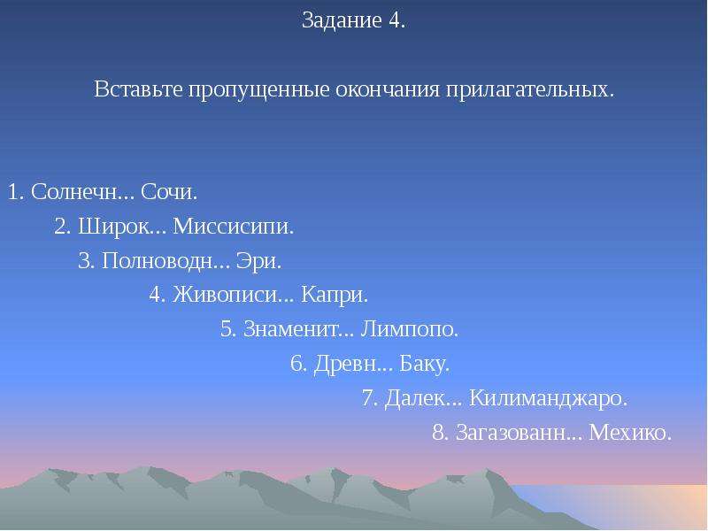 


Задание 4.
Задание 4.
Вставьте пропущенные окончания прилагательных.
1. Солнечн... Сочи.
	2. Широк... Миссисипи.
		3. Полноводн... Эри.
			4. Живописи... Капри.
				5. Знаменит... Лимпопо.
					6. Древн... Баку.
						7. Далек... Килиманджаро.
							8. Загазованн... Мехико.
