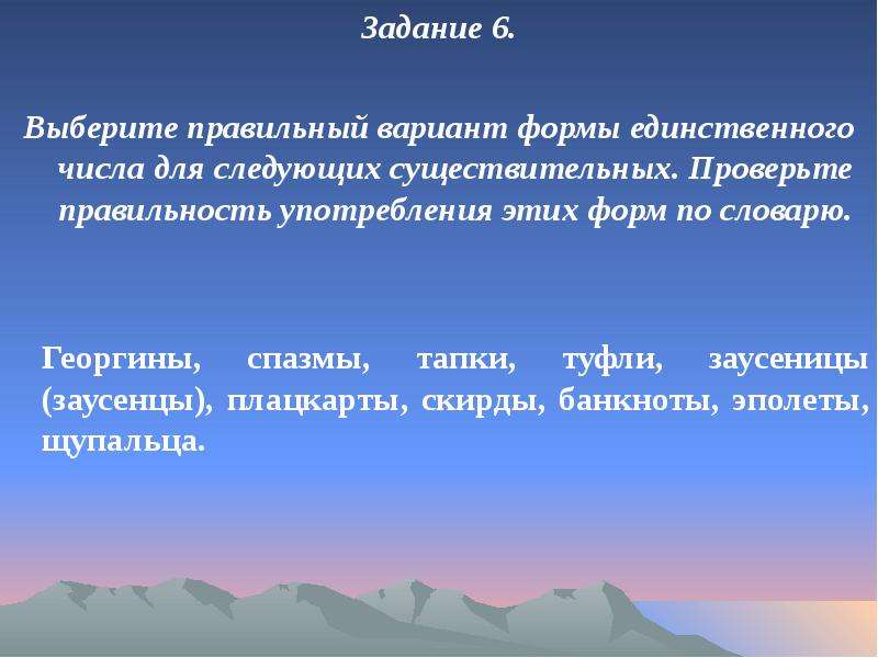 


Задание 6.
Задание 6.

Выберите правильный вариант формы единственного числа для следующих существительных. Проверьте правильность употребления этих форм по словарю.


	Георгины, спазмы, тапки, туфли, заусеницы (заусенцы), плацкарты, скирды, банкноты, эполеты, щупальца. 
