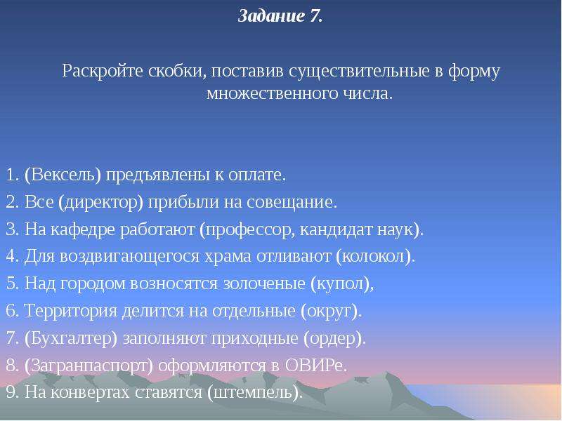 


Задание 7.
Задание 7.

Раскройте скобки, поставив существительные в форму множественного числа.
1. (Вексель) предъявлены к оплате.
2. Все (директор) прибыли на совещание.
3. На кафедре работают (профессор, кандидат наук).
4. Для воздвигающегося храма отливают (колокол).
5. Над городом возносятся золоченые (купол),
6. Территория делится на отдельные (округ).
7. (Бухгалтер) заполняют приходные (ордер).
8. (Загранпаспорт) оформляются в ОВИРе.
9. На конвертах ставятся (штемпель). 
