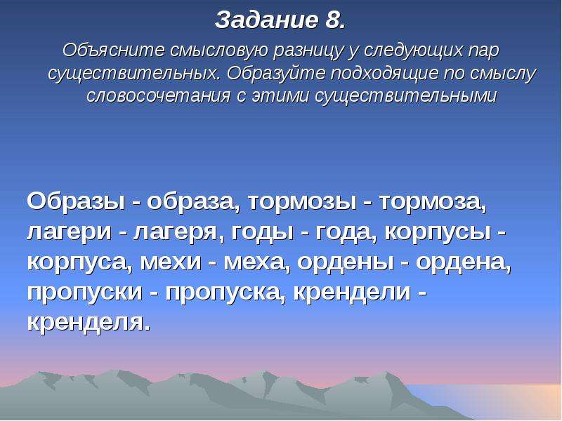 


Задание 8.
Задание 8.
Объясните смысловую разницу у следующих пар существительных. Образуйте подходящие по смыслу словосочетания с этими существительными


	Образы - образа, тормозы - тормоза, лагери - лагеря, годы - года, кор­пусы - корпуса, мехи - меха, ордены - ордена, пропуски - пропуска, крендели - кренделя.
