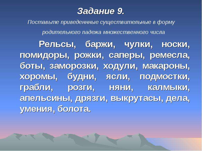 


Задание 9.
Задание 9.
Поставьте приведеннные существительные в форму родительного падежа множественного числа 
   Рельсы, баржи, чулки, носки, помидоры, рожки, саперы, ремесла, боты, заморозки, ходули, макароны, хоромы, будни, ясли, подмостки, грабли, розги, няни, калмыки, апельсины, дрязги, выкрутасы, дела, умения, болота.
