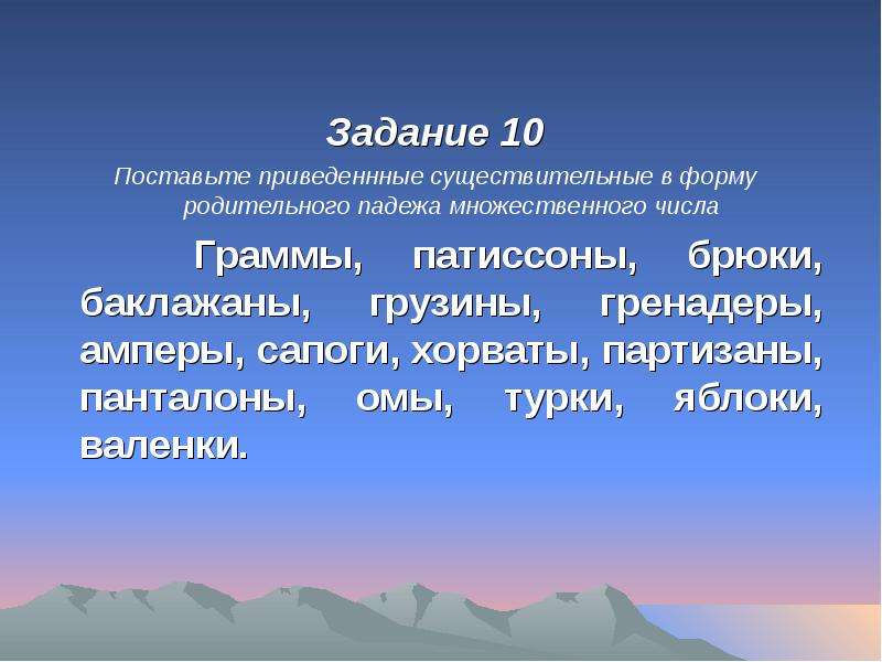 


Задание 10
Задание 10
Поставьте приведеннные существительные в форму родительного падежа множественного числа
   Граммы, патиссоны, брюки, баклажаны, грузины, гренадеры, амперы, сапоги, хорваты, партизаны, панталоны, омы, турки, яблоки, валенки.
