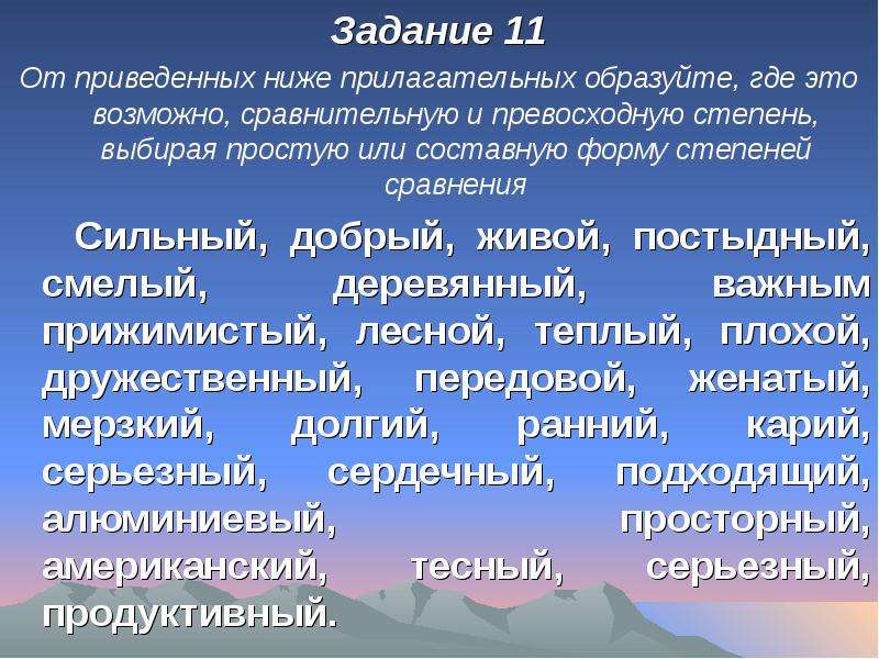 


Задание 11
Задание 11
От приведенных ниже прилагательных образуйте, где это возможно, сравнительную и превосходную степень, выбирая простую или составную форму степеней сравнения
   Сильный, добрый, живой, постыдный, смелый, деревянный, важным прижимистый, лесной, теплый, плохой, дружественный, передовой, женатый, мерзкий, долгий, ранний, карий, серьезный, сердечный, подходящий, алюминиевый, просторный, американский, тесный, серьезный, продуктивный.
