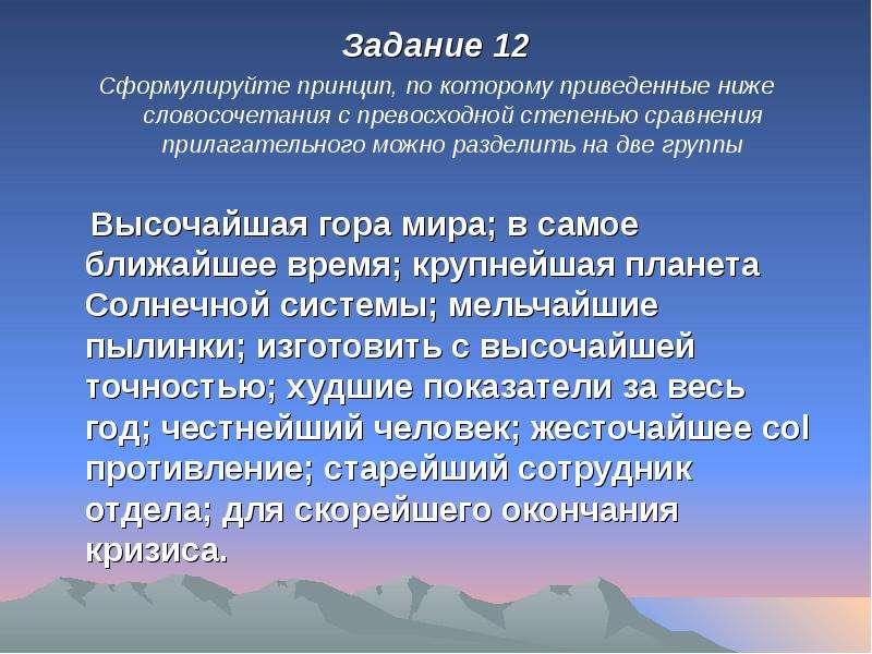 


Задание 12
Задание 12
Сформулируйте принцип, по которому приведенные ниже словосочетания с превосходной степенью сравнения прилагательного можно разделить на две группы

    Высочайшая гора мира; в самое ближайшее время; крупнейшая планета Солнечной системы; мельчайшие пылинки; изготовить с высочайшей точностью; худшие показатели за весь год; честнейший человек; жесточайшее col противление; старейший сотрудник отдела; для скорейшего окончания кризиса.
