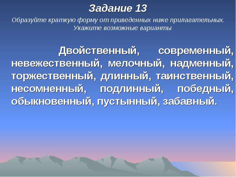 


Задание 13
Задание 13
Образуйте краткую форму от приведенных ниже прилагательных. Укажите возможные варианты

   Двойственный, современный, невежественный, мелочный, надменный, торжественный, длинный, таинственный, несомненный, подлинный, победный, обыкновенный, пустынный, забавный.
