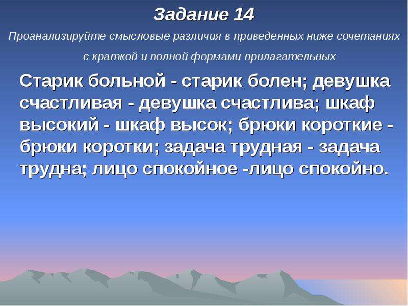 


Задание 14
Задание 14
Проанализируйте смысловые различия в приведенных ниже сочетаниях с краткой и полной формами прилагательных 
	Старик больной - старик болен; девушка счастливая - девушка счастлива; шкаф высокий - шкаф высок; брюки короткие - брюки коротки; задача трудная - задача трудна; лицо спокойное -лицо спокойно.
