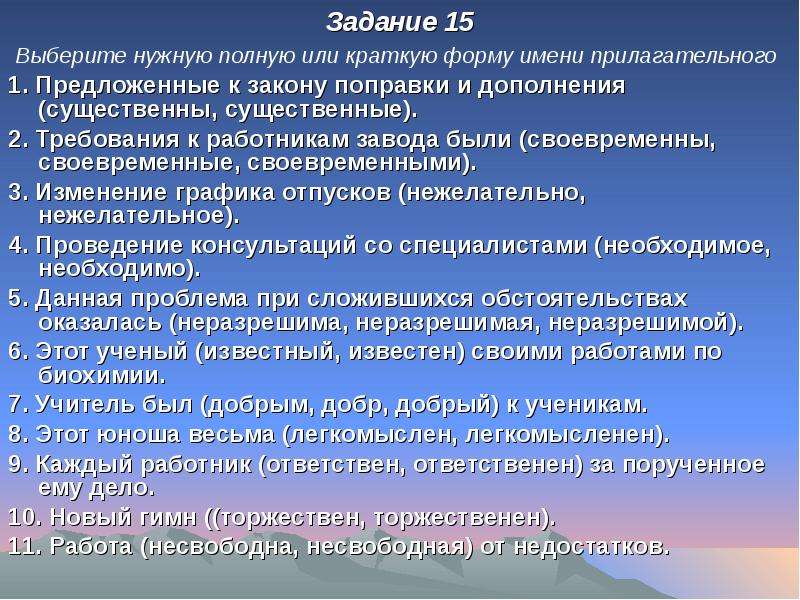 


Задание 15
Задание 15
Выберите нужную полную или краткую форму имени прилагательного 
1. Предложенные к закону поправки и дополнения (существенны, существенные).
2. Требования к работникам завода были (своевременны, своевременные, своевременными).
3. Изменение графика отпусков (нежелательно, нежелательное).
4. Проведение консультаций со специалистами (необходимое, необходимо).
5. Данная проблема при сложившихся обстоятельствах оказалась (неразрешима, неразрешимая, неразрешимой).
6. Этот ученый (известный, известен) своими работами по биохимии.
7. Учитель был (добрым, добр, добрый) к ученикам.
8. Этот юноша весьма (легкомыслен, легкомысленен).
9. Каждый работник (ответствен, ответственен) за порученное ему дело.
10. Новый гимн ((торжествен, торжественен).
11. Работа (несвободна, несвободная) от недостатков.
