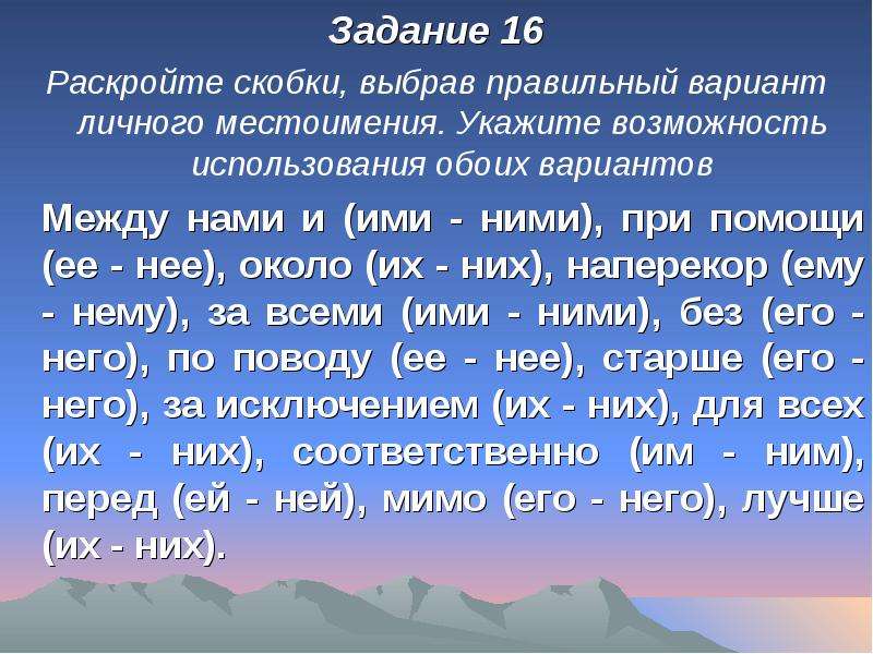 


Задание 16
Задание 16
Раскройте скобки, выбрав правильный вариант личного местоимения. Укажите возможность использования обоих вариантов
	Между нами и (ими - ними), при помощи (ее - нее), около (их - них), наперекор (ему - нему), за всеми (ими - ними), без (его - него), по поводу (ее - нее), старше (его - него), за исключением (их - них), для всех (их - них), соответственно (им - ним), перед (ей - ней), мимо (его - него), лучше (их - них).
