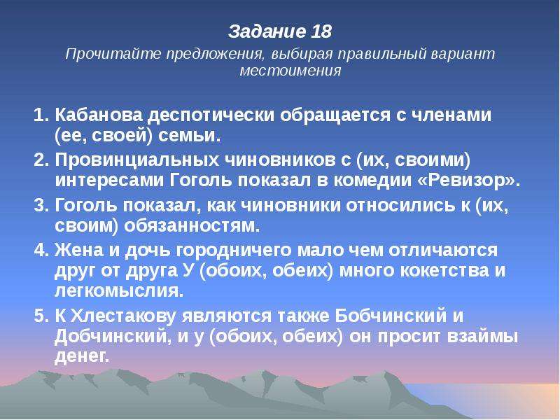 


Задание 18
Задание 18
Прочитайте предложения, выбирая правильный вариант местоимения

1. Кабанова деспотически обращается с членами (ее, своей) семьи.
2. Провинциальных чиновников с (их, своими) интересами Гоголь показал в комедии «Ревизор».
3. Гоголь показал, как чиновники относились к (их, своим) обязанностям.
4. Жена и дочь городничего мало чем отличаются друг от друга У (обоих, обеих) много кокетства и легкомыслия.
5. К Хлестакову являются также Бобчинский и Добчинский, и у (обоих, обеих) он просит взаймы денег.
