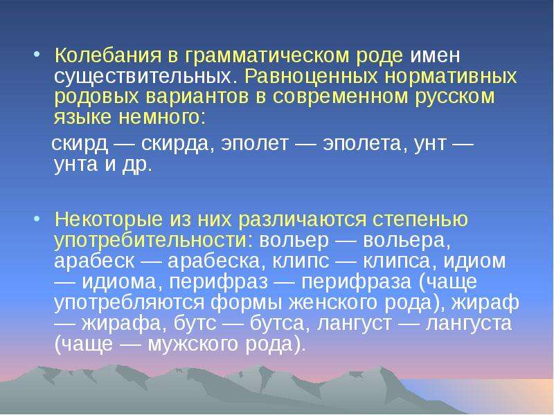 


Колебания в грамматическом роде имен существительных. Равноценных нормативных родовых вариантов в современном русском языке немного:
Колебания в грамматическом роде имен существительных. Равноценных нормативных родовых вариантов в современном русском языке немного:
   скирд — скирда, эполет — эполета, унт — унта и др. 
Некоторые из них различаются степенью употребительности: вольер — вольера, арабеск — арабеска, клипс — клипса, идиом — идиома, перифраз — перифраза (чаще употребляются формы женского рода), жираф — жирафа, бутс — бутса, лангуст — лангуста (чаще — мужского рода).
