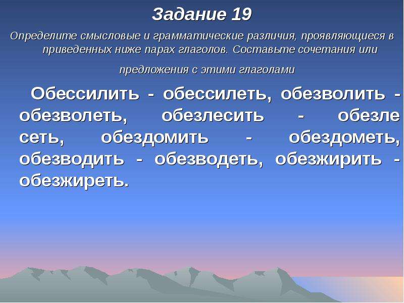 


Задание 19
Задание 19
Определите смысловые и грамматические различия, проявляющиеся в приведенных ниже парах глаголов. Составьте сочетания или предложения с этими глаголами 
   Обессилить - обессилеть, обезволить - обезволеть, обезлесить - обезле­
сеть, обездомить - обездометь, обезводить - обезводеть, обезжирить - обезжиреть.	
