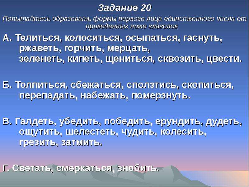 


Задание 20
Задание 20
Попытайтесь образовать формы первого лица единственного числа от приведенных ниже глаголов 
А. Телиться, колоситься, осыпаться, гаснуть, ржаветь, горчить, мерцать,
зеленеть, кипеть, щениться, сквозить, цвести.

Б. Толпиться, сбежаться, сползтись, скопиться, перепадать, набежать, померзнуть.

B. Галдеть, убедить, победить, ерундить, дудеть, ощутить, шелестеть, чудить, колесить, грезить, затмить.

Г. Светать, смеркаться, знобить. 
