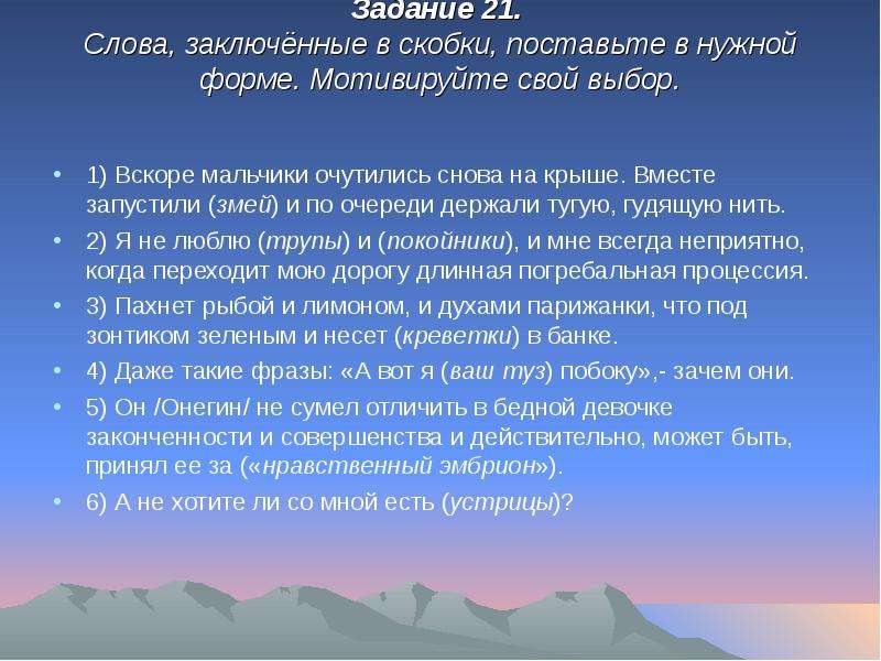 


Задание 21. 
Слова, заключённые в скобки, поставьте в нужной форме. Мотивируйте свой выбор.


1) Вскоре мальчики очутились снова на крыше. Вместе запустили (змей) и по очереди держали тугую, гудящую нить. 
2) Я не люблю (трупы) и (покойники), и мне всегда неприятно, когда переходит мою дорогу длинная погребальная процессия. 
3) Пахнет рыбой и лимоном, и духами парижанки, что под зонтиком зеленым и несет (креветки) в банке. 
4) Даже такие фразы: «А вот я (ваш туз) побоку»,- зачем они. 
5) Он /Онегин/ не сумел отличить в бедной девочке законченности и совершенства и действительно, может быть, принял ее за («нравственный эмбрион»). 
6) А не хотите ли со мной есть (устрицы)?
