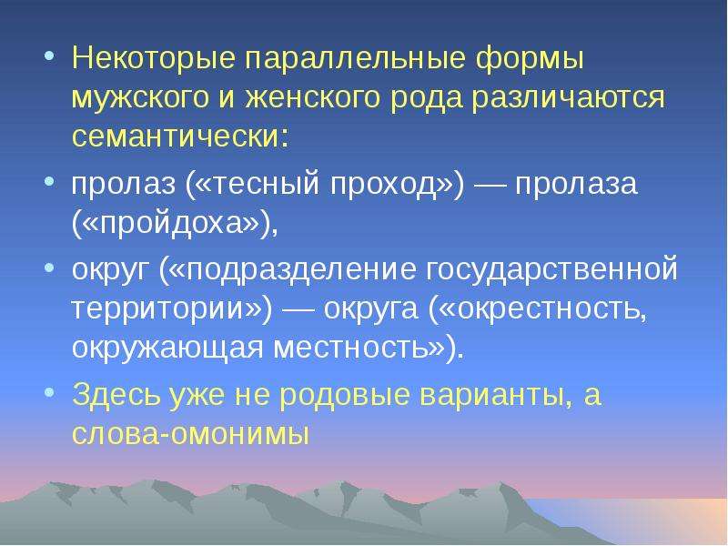 


Некоторые параллельные формы мужского и женского рода различаются семантически: 
Некоторые параллельные формы мужского и женского рода различаются семантически: 
пролаз («тесный проход») — пролаза («пройдоха»), 
округ («подразделение государственной территории») — округа («окрестность, окружающая местность»). 
Здесь уже не родовые варианты, а слова-омонимы
