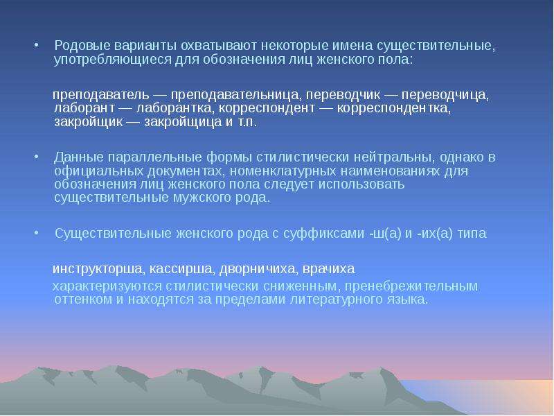 


Родовые варианты охватывают некоторые имена существительные, употребляющиеся для обозначения лиц женского пола: 
Родовые варианты охватывают некоторые имена существительные, употребляющиеся для обозначения лиц женского пола: 
     преподаватель — преподавательница, переводчик — переводчица, лаборант — лаборантка, корреспондент — корреспондентка, закройщик — закройщица и т.п. 
Данные параллельные формы стилистически нейтральны, однако в официальных документах, номенклатурных наименованиях для обозначения лиц женского пола следует использовать существительные мужского рода. 
Существительные женского рода с суффиксами -ш(а) и -их(а) типа 
     инструкторша, кассирша, дворничиха, врачиха
     характеризуются стилистически сниженным, пренебрежительным оттенком и находятся за пределами литературного языка.
