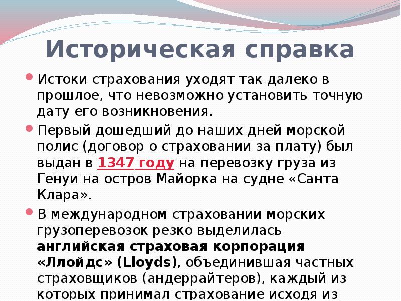 


Историческая справка
Истоки страхования уходят так далеко в прошлое, что невозможно установить точную дату его возникновения.
Первый дошедший до наших дней морской полис (договор о страховании за плату) был выдан в 1347 году на перевозку груза из Генуи на остров Майорка на судне «Санта Клара».
В международном страховании морских грузоперевозок резко выделилась английская страховая корпорация «Ллойдс» (Lloyds), объединившая частных страховщиков (андеррайтеров), каждый из которых принимал страхование исходя из собственных финансовых возможностей (17 век).
