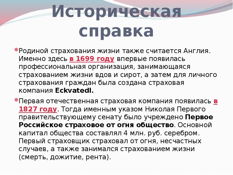 


Историческая справка
Родиной страхования жизни также считается Англия. Именно здесь в 1699 году впервые появилась профессиональная организация, занимающаяся страхованием жизни вдов и сирот, а затем для личного страхования граждан была создана страховая компания Eckvatedl.
Первая отечественная страховая компания появилась в 1827 году. Тогда именным указом Николая Первого правительствующему сенату было учреждено Первое Российское страховое от огня общество. Основной капитал общества составлял 4 млн. руб. серебром. Первый страховщик страховал от огня, несчастных случаев, а также занимался страхованием жизни (смерть, дожитие, рента).
